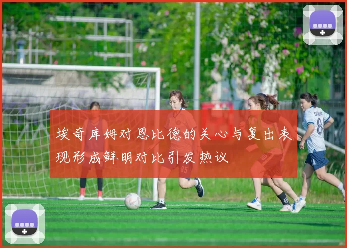 埃奇库姆对恩比德的关心与复出表现形成鲜明对比引发热议