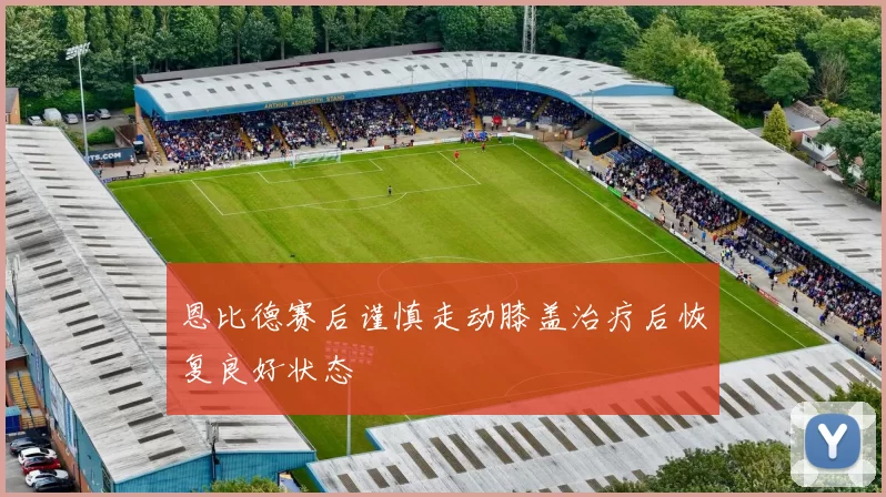 恩比德赛后谨慎走动膝盖治疗后恢复良好状态