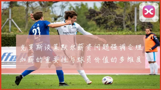克罗斯谈莱默尔薪资问题强调合理加薪的重要性与球员价值的多维度分析