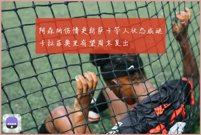 阿森纳伤情更新萨卡等人状态成谜卡拉菲奥里有望周末复出
