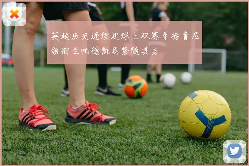 英超历史连续进球上双赛季榜鲁尼领衔兰帕德凯恩紧随其后