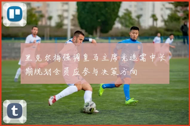 里克尔梅强调皇马主席竞选需中长期规划会员应参与决策方向