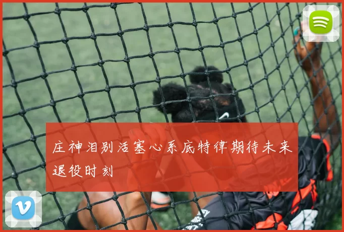 庄神泪别活塞心系底特律期待未来退役时刻
