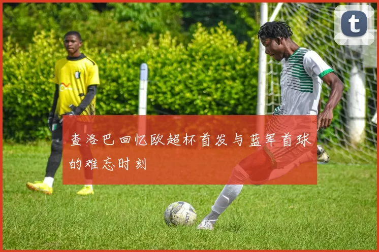 查洛巴回忆欧超杯首发与蓝军首球的难忘时刻