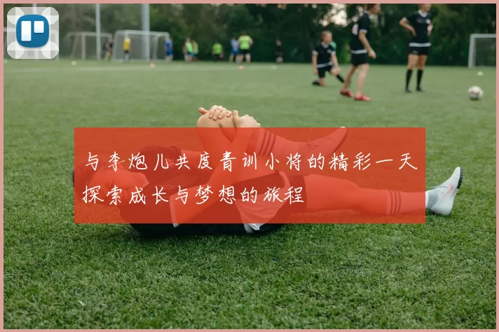 与李炮儿共度青训小将的精彩一天探索成长与梦想的旅程