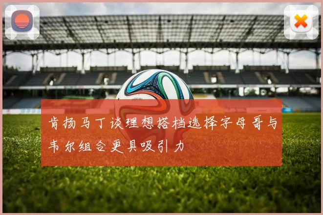 肯扬马丁谈理想搭档选择字母哥与韦尔组合更具吸引力