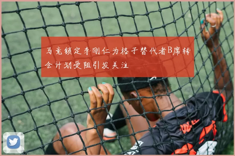 马竞锁定李刚仁为格子替代者B席转会计划受阻引发关注