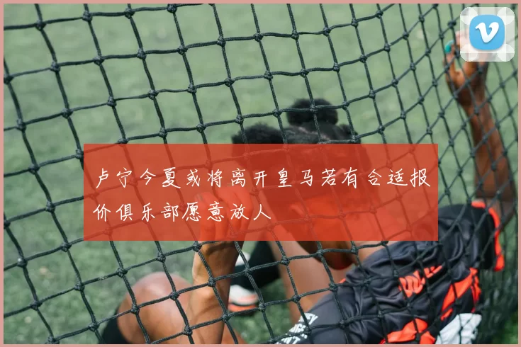 卢宁今夏或将离开皇马若有合适报价俱乐部愿意放人