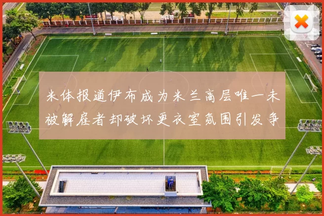 米体报道伊布成为米兰高层唯一未被解雇者却破坏更衣室氛围引发争议