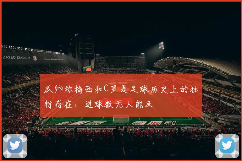 瓜帅称梅西和C罗是足球历史上的独特存在，进球数无人能及