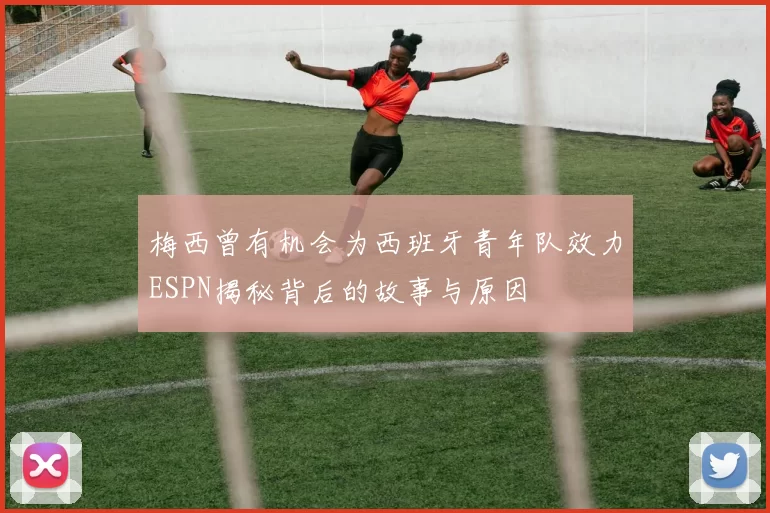 梅西曾有机会为西班牙青年队效力ESPN揭秘背后的故事与原因